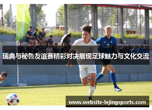 瑞典与秘鲁友谊赛精彩对决展现足球魅力与文化交流